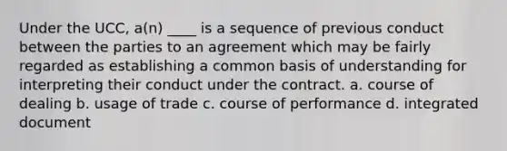 Under the UCC, a(n) ____ is a sequence of previous conduct between the parties to an agreement which may be fairly regarded as establishing a common basis of understanding for interpreting their conduct under the contract. a. course of dealing b. usage of trade c. course of performance d. integrated document