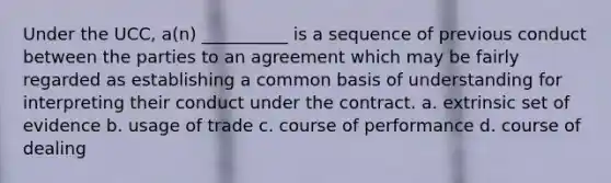 Under the UCC, a(n) __________ is a sequence of previous conduct between the parties to an agreement which may be fairly regarded as establishing a common basis of understanding for interpreting their conduct under the contract. a. extrinsic set of evidence b. usage of trade c. course of performance d. course of dealing