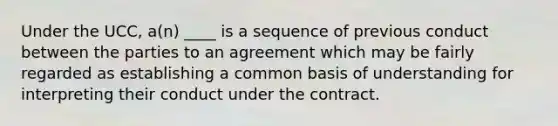 Under the UCC, a(n) ____ is a sequence of previous conduct between the parties to an agreement which may be fairly regarded as establishing a common basis of understanding for interpreting their conduct under the contract.