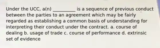 Under the UCC, a(n) __________ is a sequence of previous conduct between the parties to an agreement which may be fairly regarded as establishing a common basis of understanding for interpreting their conduct under the contract. a. course of dealing b. usage of trade c. course of performance d. extrinsic set of evidence