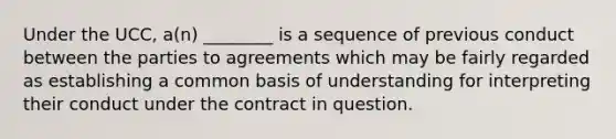 Under the UCC, a(n) ________ is a sequence of previous conduct between the parties to agreements which may be fairly regarded as establishing a common basis of understanding for interpreting their conduct under the contract in question.