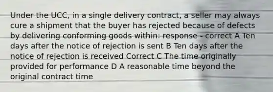 Under the UCC, in a single delivery contract, a seller may always cure a shipment that the buyer has rejected because of defects by delivering conforming goods within: response - correct A Ten days after the notice of rejection is sent B Ten days after the notice of rejection is received Correct C The time originally provided for performance D A reasonable time beyond the original contract time