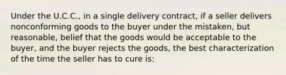 Under the U.C.C., in a single delivery contract, if a seller delivers nonconforming goods to the buyer under the mistaken, but reasonable, belief that the goods would be acceptable to the buyer, and the buyer rejects the goods, the best characterization of the time the seller has to cure is: