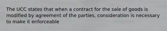 The UCC states that when a contract for the sale of goods is modified by agreement of the parties, consideration is necessary to make it enforceable