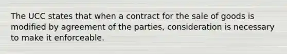 The UCC states that when a contract for the sale of goods is modified by agreement of the parties, consideration is necessary to make it enforceable.