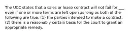 The UCC states that a sales or lease contract will not fail for ___ even if one or more terms are left open as long as both of the following are true: (1) the parties intended to make a contract, (2) there is a reasonably certain basis for the court to grant an appropriate remedy.