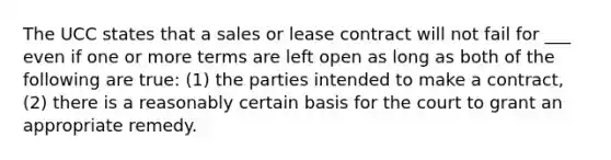 The UCC states that a sales or lease contract will not fail for ___ even if one or more terms are left open as long as both of the following are true: (1) the parties intended to make a contract, (2) there is a reasonably certain basis for the court to grant an appropriate remedy.