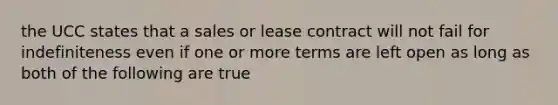 the UCC states that a sales or lease contract will not fail for indefiniteness even if one or more terms are left open as long as both of the following are true