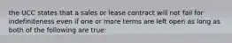 the UCC states that a sales or lease contract will not fail for indefiniteness even if one or more terms are left open as long as both of the following are true: