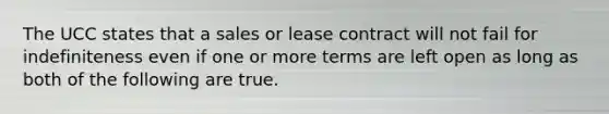 The UCC states that a sales or lease contract will not fail for indefiniteness even if one or more terms are left open as long as both of the following are true.