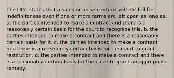 The UCC states that a sales or lease contract will not fail for indefiniteness even if one or more terms are left open as long as: a. the parties intended to make a contract and there is a reasonably certain basis for the court to recognize this. b. the parties intended to make a contract and there is a reasonably certain basis for it. c. the parties intended to make a contract and there is a reasonably certain basis for the court to grant restitution. d. the parties intended to make a contract and there is a reasonably certain basis for the court to grant an appropriate remedy.