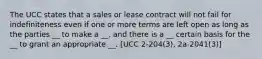 The UCC states that a sales or lease contract will not fail for indefiniteness even if one or more terms are left open as long as the parties __ to make a __, and there is a __ certain basis for the __ to grant an appropriate __. [UCC 2-204(3), 2a-2041(3)]