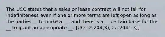 The UCC states that a sales or lease contract will not fail for indefiniteness even if one or more terms are left open as long as the parties __ to make a __, and there is a __ certain basis for the __ to grant an appropriate __. [UCC 2-204(3), 2a-2041(3)]