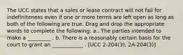 The UCC states that a sales or lease contract will not fail for indefiniteness even if one or more terms are left open as long as both of the following are true. Drag and drop the appropriate words to complete the following: a.. The parties intended to make a _________ . b. There is a reasonably certain basis for the court to grant an ____________ . [UCC 2-204(3), 2A-204(3)]