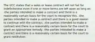 The UCC states that a sales or lease contract will not fail for indefiniteness even if one or more terms are left open as long as: -the parties intended to make a contract and there is a reasonably certain basis for the court to recognize this. -the parties intended to make a contract and there is a good reason to continue with the contract. -the parties intended to make a contract and there is a reasonably certain basis for the court to grant an appropriate remedy. -the parties intended to make a contract and there is a reasonably certain basis for the court to grant restitution.