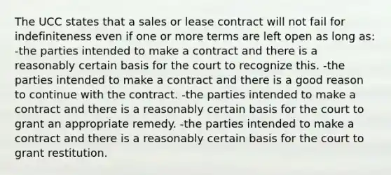 The UCC states that a sales or lease contract will not fail for indefiniteness even if one or more terms are left open as long as: -the parties intended to make a contract and there is a reasonably certain basis for the court to recognize this. -the parties intended to make a contract and there is a good reason to continue with the contract. -the parties intended to make a contract and there is a reasonably certain basis for the court to grant an appropriate remedy. -the parties intended to make a contract and there is a reasonably certain basis for the court to grant restitution.