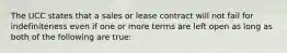 The UCC states that a sales or lease contract will not fail for indefiniteness even if one or more terms are left open as long as both of the following are true: