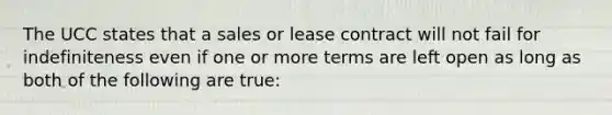 The UCC states that a sales or lease contract will not fail for indefiniteness even if one or more terms are left open as long as both of the following are true: