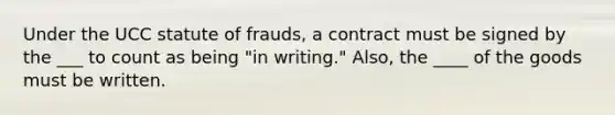 Under the UCC statute of frauds, a contract must be signed by the ___ to count as being "in writing." Also, the ____ of the goods must be written.