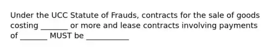 Under the UCC Statute of Frauds, contracts for the sale of goods costing _______ or more and lease contracts involving payments of _______ MUST be ___________