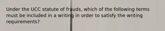 Under the UCC statute of frauds, which of the following terms must be included in a writing in order to satisfy the writing requirements?