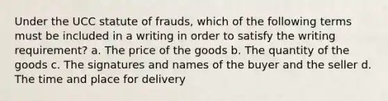 Under the UCC statute of frauds, which of the following terms must be included in a writing in order to satisfy the writing requirement? a. The price of the goods b. The quantity of the goods c. The signatures and names of the buyer and the seller d. The time and place for delivery