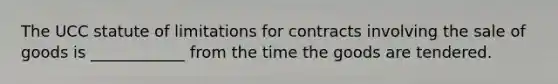 The UCC statute of limitations for contracts involving the sale of goods is ____________ from the time the goods are tendered.