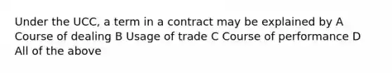 Under the UCC, a term in a contract may be explained by A Course of dealing B Usage of trade C Course of performance D All of the above