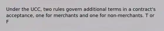 Under the UCC, two rules govern additional terms in a contract's acceptance, one for merchants and one for non-merchants. T or F