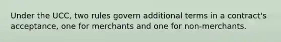 Under the UCC, two rules govern additional terms in a contract's acceptance, one for merchants and one for non-merchants.