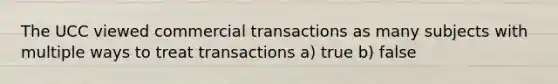 The UCC viewed commercial transactions as many subjects with multiple ways to treat transactions a) true b) false