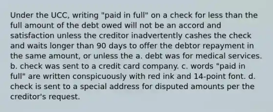 Under the UCC, writing "paid in full" on a check for less than the full amount of the debt owed will not be an accord and satisfaction unless the creditor inadvertently cashes the check and waits longer than 90 days to offer the debtor repayment in the same amount, or unless the a. debt was for medical services. b. check was sent to a credit card company. c. words "paid in full" are written conspicuously with red ink and 14-point font. d. check is sent to a special address for disputed amounts per the creditor's request.