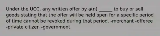 Under the UCC, any written offer by a(n) ______ to buy or sell goods stating that the offer will be held open for a specific period of time cannot be revoked during that period. -merchant -offeree -private citizen -government