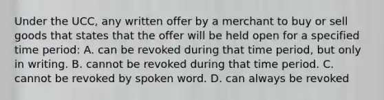 Under the UCC, any written offer by a merchant to buy or sell goods that states that the offer will be held open for a specified time period: A. can be revoked during that time period, but only in writing. B. cannot be revoked during that time period. C. cannot be revoked by spoken word. D. can always be revoked