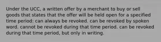 Under the UCC, a written offer by a merchant to buy or sell goods that states that the offer will be held open for a specified time period: can always be revoked. can be revoked by spoken word. cannot be revoked during that time period. can be revoked during that time period, but only in writing.