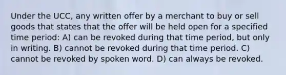 Under the UCC, any written offer by a merchant to buy or sell goods that states that the offer will be held open for a specified time period: A) can be revoked during that time period, but only in writing. B) cannot be revoked during that time period. C) cannot be revoked by spoken word. D) can always be revoked.