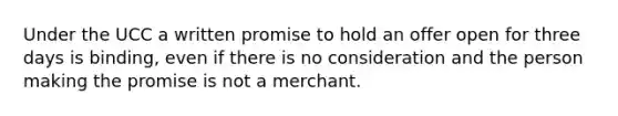 Under the UCC a written promise to hold an offer open for three days is binding, even if there is no consideration and the person making the promise is not a merchant.