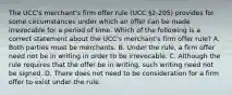 The UCC's merchant's firm offer rule (UCC §2-205) provides for some circumstances under which an offer can be made irrevocable for a period of time. Which of the following is a correct statement about the UCC's merchant's firm offer rule? A. Both parties must be merchants. B. Under the rule, a firm offer need not be in writing in order to be irrevocable. C. Although the rule requires that the offer be in writing, such writing need not be signed. D. There does not need to be consideration for a firm offer to exist under the rule.