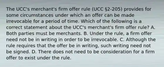 The UCC's merchant's firm offer rule (UCC §2-205) provides for some circumstances under which an offer can be made irrevocable for a period of time. Which of the following is a correct statement about the UCC's merchant's firm offer rule? A. Both parties must be merchants. B. Under the rule, a firm offer need not be in writing in order to be irrevocable. C. Although the rule requires that the offer be in writing, such writing need not be signed. D. There does not need to be consideration for a firm offer to exist under the rule.