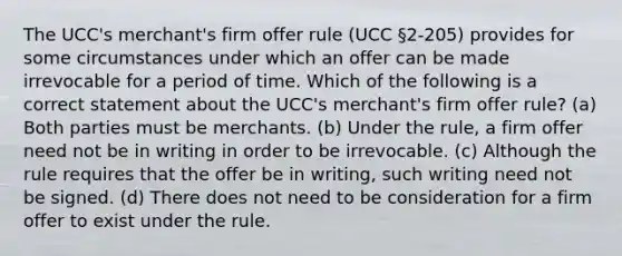 The UCC's merchant's firm offer rule (UCC §2-205) provides for some circumstances under which an offer can be made irrevocable for a period of time. Which of the following is a correct statement about the UCC's merchant's firm offer rule? (a) Both parties must be merchants. (b) Under the rule, a firm offer need not be in writing in order to be irrevocable. (c) Although the rule requires that the offer be in writing, such writing need not be signed. (d) There does not need to be consideration for a firm offer to exist under the rule.