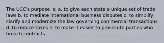 The UCC's purpose is: a. to give each state a unique set of trade laws b. to mediate international business disputes c. to simplify, clarify and modernize the law governing commercial transactions d. to reduce taxes e. to make it easier to prosecute parties who breach contracts