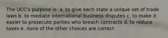 The UCC's purpose is: a. to give each state a unique set of trade laws b. to mediate international business disputes c. to make it easier to prosecute parties who breach contracts d. to reduce taxes e. none of the other choices are correct