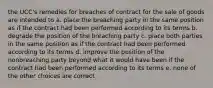 the UCC's remedies for breaches of contract for the sale of goods are intended to a. place the breaching party in the same position as if the contract had been performed according to its terms b. degrade the position of the breaching party c. place both parties in the same position as if the contract had been performed according to its terms d. improve the position of the nonbreaching party beyond what it would have been if the contract had been performed according to its terms e. none of the other choices are correct