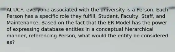 At UCF, everyone associated with the university is a Person. Each Person has a specific role they fulfill, Student, Faculty, Staff, and Maintenance. Based on the fact that the ER Model has the power of expressing database entities in a conceptual hierarchical manner, referencing Person, what would the entity be considered as?