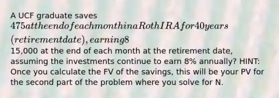 A UCF graduate saves 475 at the end of each month in a Roth IRA for 40 years (retirement date), earning 8% annually. How much money will be in the account at the end of 40 years, and how long will the money last if the graduate withdraws15,000 at the end of each month at the retirement date, assuming the investments continue to earn 8% annually? HINT: Once you calculate the FV of the savings, this will be your PV for the second part of the problem where you solve for N.