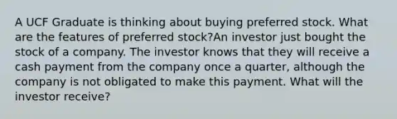 A UCF Graduate is thinking about buying preferred stock. What are the features of preferred stock?An investor just bought the stock of a company. The investor knows that they will receive a cash payment from the company once a quarter, although the company is not obligated to make this payment. What will the investor receive?