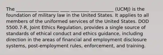 The _________ _________ ____ ________ __________ (UCMJ) is the foundation of military law in the United States. It applies to all members of the uniformed services of the United States. DOD 5500.7-R, Joint Ethics Regulation, provides a single source of standards of ethical conduct and ethics guidance, including direction in the areas of financial and employment disclosure systems, post-employment rules, enforcement, and training.