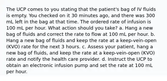 The UCP comes to you stating that the patient's bag of IV fluids is empty. You checked on it 30 minutes ago, and there was 300 mL left in the bag at that time. The ordered rate of infusion is 100 mL per hour. What action should you take? a. Hang a new bag of fluids and correct the rate to flow at 100 mL per hour. b. Hang a new bag of fluids and keep the rate at a keep-vein-open (KVO) rate for the next 3 hours. c. Assess your patient, hang a new bag of fluids, and keep the rate at a keep-vein-open (KVO) rate and notify the health care provider. d. Instruct the UCP to obtain an electronic infusion pump and set the rate at 100 mL per hour.