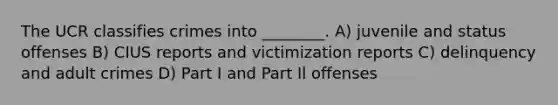 The UCR classifies crimes into ________. A) juvenile and status offenses B) CIUS reports and victimization reports C) delinquency and adult crimes D) Part I and Part Il offenses