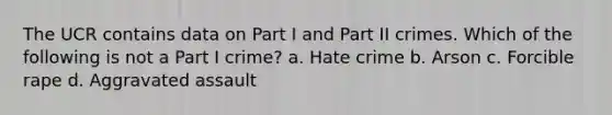 The UCR contains data on Part I and Part II crimes. Which of the following is not a Part I crime?​ a. Hate crime b. Arson​ c. Forcible rape d. Aggravated assault